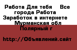 Работа Для тебя  - Все города Работа » Заработок в интернете   . Мурманская обл.,Полярный г.